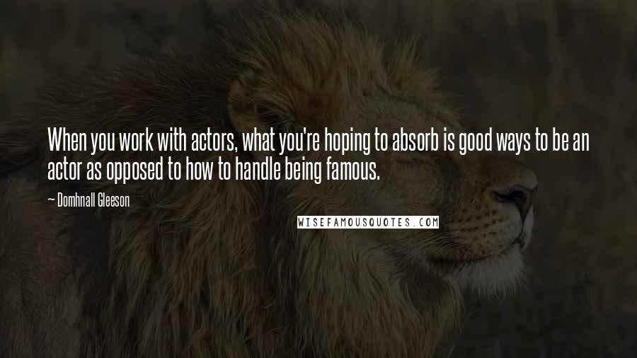 Domhnall Gleeson quotes: When you work with actors, what you're hoping to absorb is good ways to be an actor as opposed to how to handle being famous. Domhnall Gleeson quotes: When you work with actors, what you're hoping to absorb is good ways to be an actor as opposed to how to handle being famous.