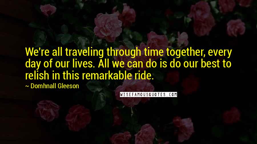 Domhnall Gleeson quotes: We're all traveling through time together, every day of our lives. All we can do is do our best to relish in this remarkable ride.