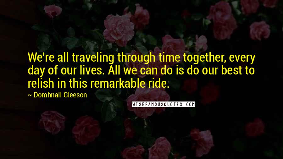 Domhnall Gleeson quotes: We're all traveling through time together, every day of our lives. All we can do is do our best to relish in this remarkable ride. Domhnall Gleeson quotes: We're all traveling through time together, every day of our lives. All we can do is do our best to relish in this remarkable ride.