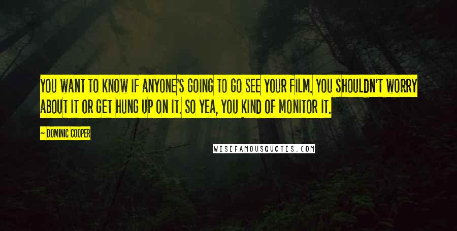 Dominic Cooper quotes: You want to know if anyone's going to go see your film. You shouldn't worry about it or get hung up on it. So yea, you kind of monitor it. Dominic Cooper quotes: You want to know if anyone's going to go see your film. You shouldn't worry about it or get hung up on it. So yea, you kind of monitor it.