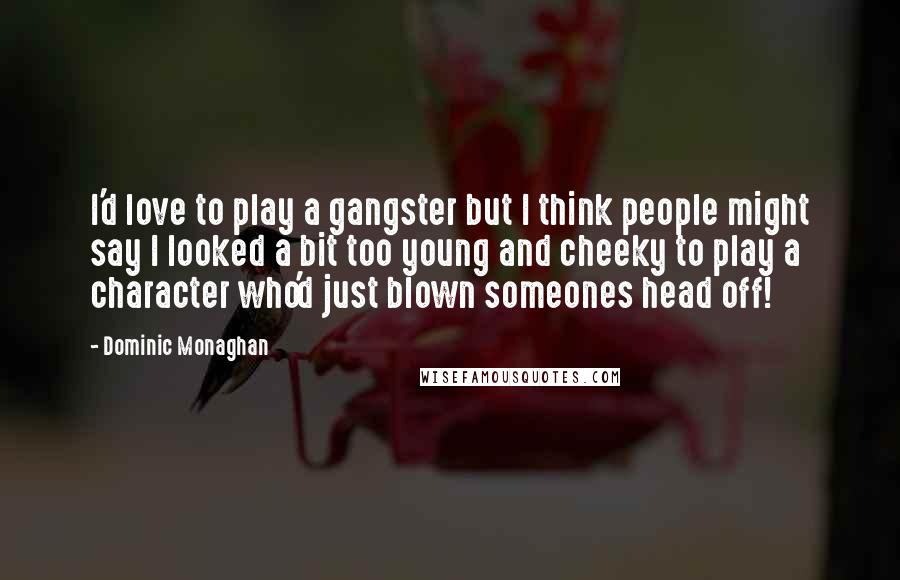 Dominic Monaghan quotes: I'd love to play a gangster but I think people might say I looked a bit too young and cheeky to play a character who'd just blown someones head off! Dominic Monaghan quotes: I'd love to play a gangster but I think people might say I looked a bit too young and cheeky to play a character who'd just blown someones head off!