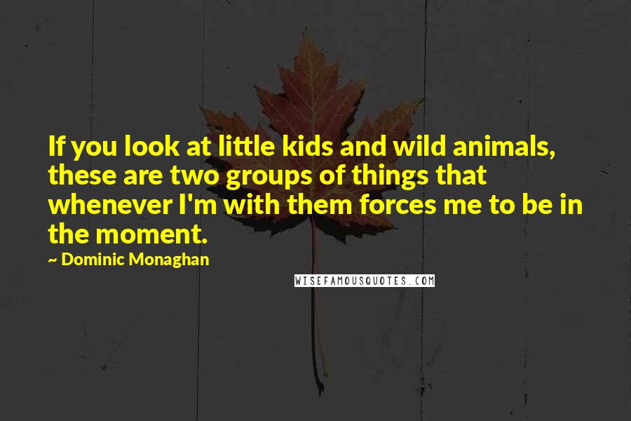 Dominic Monaghan quotes: If you look at little kids and wild animals, these are two groups of things that whenever I'm with them forces me to be in the moment.