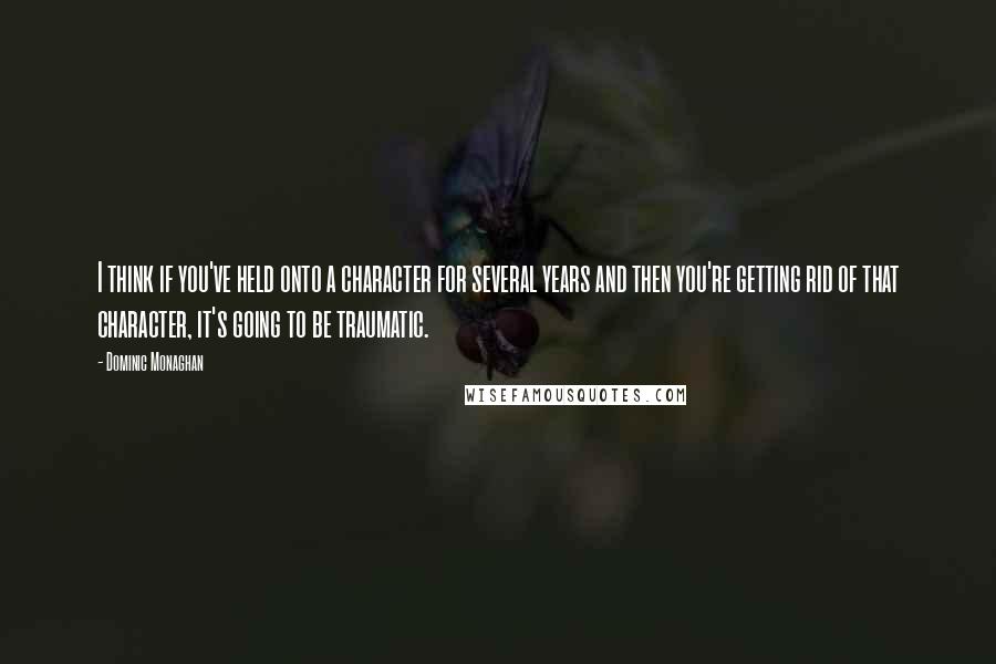 Dominic Monaghan quotes: I think if you've held onto a character for several years and then you're getting rid of that character, it's going to be traumatic.