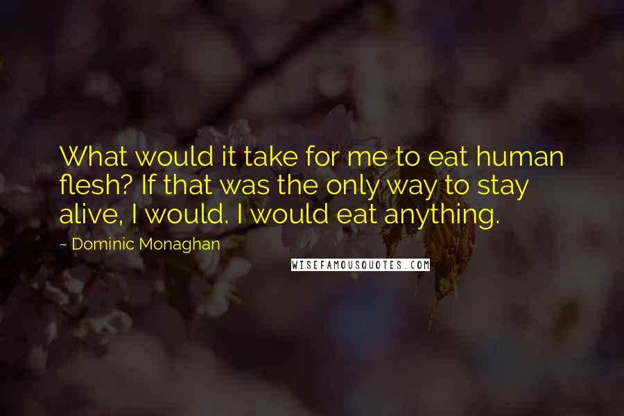 Dominic Monaghan quotes: What would it take for me to eat human flesh? If that was the only way to stay alive, I would. I would eat anything. Dominic Monaghan quotes: What would it take for me to eat human flesh? If that was the only way to stay alive, I would. I would eat anything.