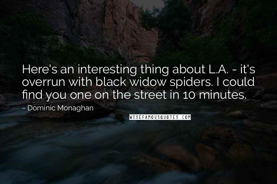 Dominic Monaghan quotes: Here's an interesting thing about L.A. - it's overrun with black widow spiders. I could find you one on the street in 10 minutes. Dominic Monaghan quotes: Here's an interesting thing about L.A. - it's overrun with black widow spiders. I could find you one on the street in 10 minutes.