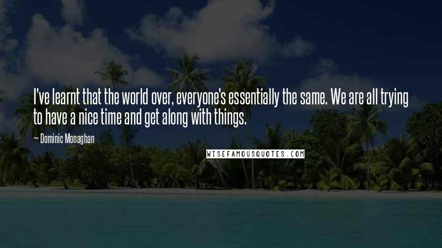 Dominic Monaghan quotes: I've learnt that the world over, everyone's essentially the same. We are all trying to have a nice time and get along with things. Dominic Monaghan quotes: I've learnt that the world over, everyone's essentially the same. We are all trying to have a nice time and get along with things.