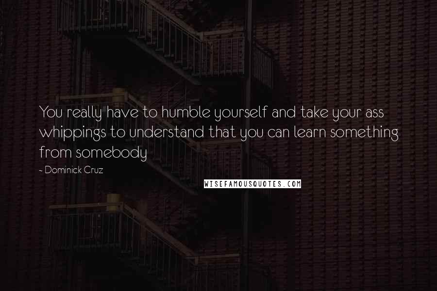 Dominick Cruz quotes: You really have to humble yourself and take your ass whippings to understand that you can learn something from somebody Dominick Cruz quotes: You really have to humble yourself and take your ass whippings to understand that you can learn something from somebody
