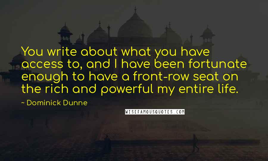 Dominick Dunne quotes: You write about what you have access to, and I have been fortunate enough to have a front-row seat on the rich and powerful my entire life. Dominick Dunne quotes: You write about what you have access to, and I have been fortunate enough to have a front-row seat on the rich and powerful my entire life.