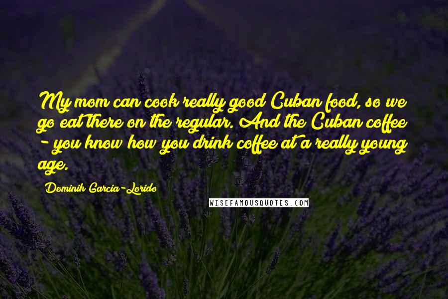 Dominik Garcia-Lorido quotes: My mom can cook really good Cuban food, so we go eat there on the regular. And the Cuban coffee - you know how you drink coffee at a really