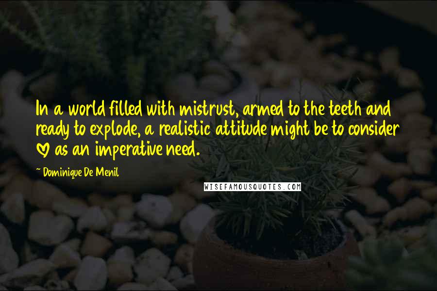 Dominique De Menil quotes: In a world filled with mistrust, armed to the teeth and ready to explode, a realistic attitude might be to consider love as an imperative need. Dominique De Menil quotes: In a world filled with mistrust, armed to the teeth and ready to explode, a realistic attitude might be to consider love as an imperative need.