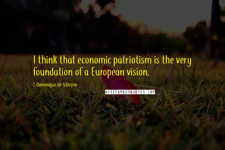 Dominique De Villepin quotes: I think that economic patriotism is the very foundation of a European vision.