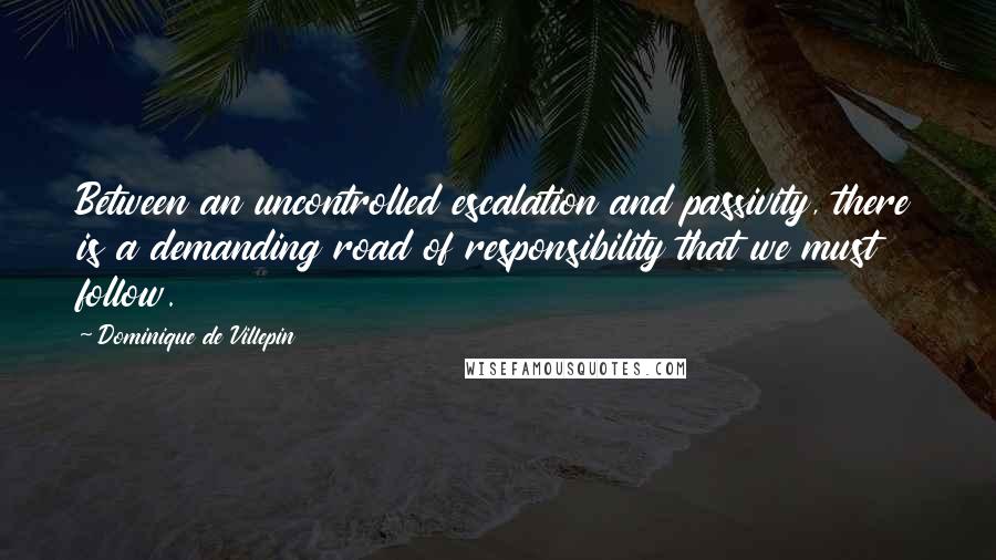 Dominique De Villepin quotes: Between an uncontrolled escalation and passivity, there is a demanding road of responsibility that we must follow. Dominique De Villepin quotes: Between an uncontrolled escalation and passivity, there is a demanding road of responsibility that we must follow.