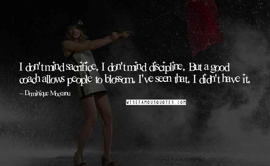 Dominique Moceanu quotes: I don't mind sacrifice. I don't mind discipline. But a good coach allows people to blossom. I've seen that. I didn't have it. Dominique Moceanu quotes: I don't mind sacrifice. I don't mind discipline. But a good coach allows people to blossom. I've seen that. I didn't have it.