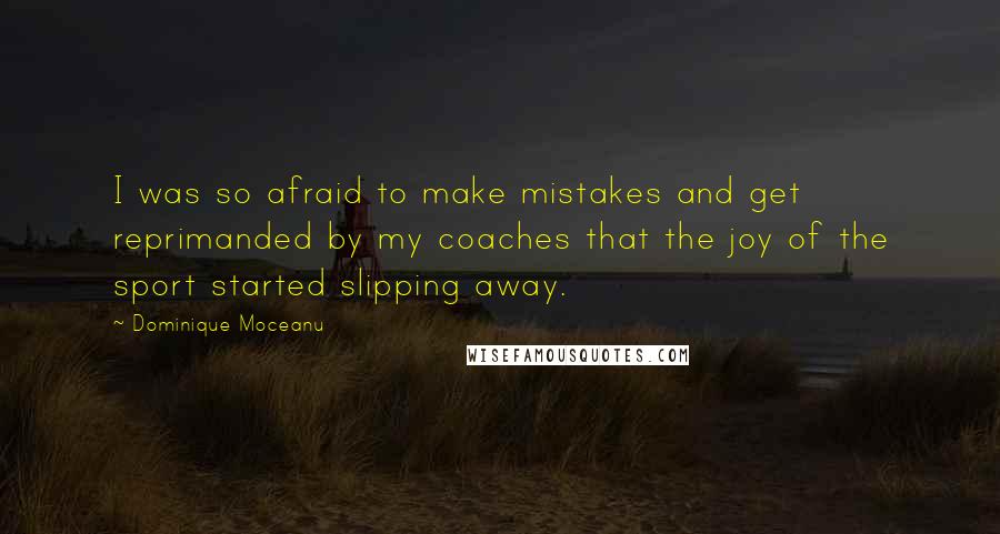 Dominique Moceanu quotes: I was so afraid to make mistakes and get reprimanded by my coaches that the joy of the sport started slipping away. Dominique Moceanu quotes: I was so afraid to make mistakes and get reprimanded by my coaches that the joy of the sport started slipping away.