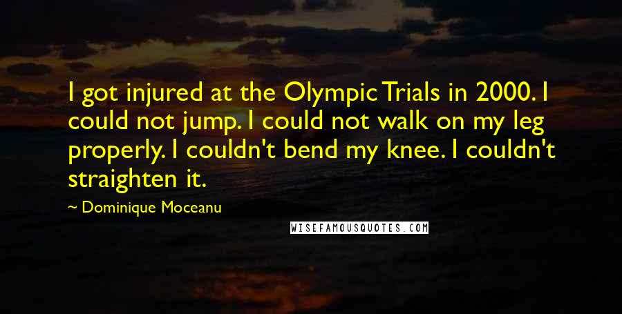 Dominique Moceanu quotes: I got injured at the Olympic Trials in 2000. I could not jump. I could not walk on my leg properly. I couldn't bend my knee. I couldn't straighten it. Dominique Moceanu quotes: I got injured at the Olympic Trials in 2000. I could not jump. I could not walk on my leg properly. I couldn't bend my knee. I couldn't straighten it.