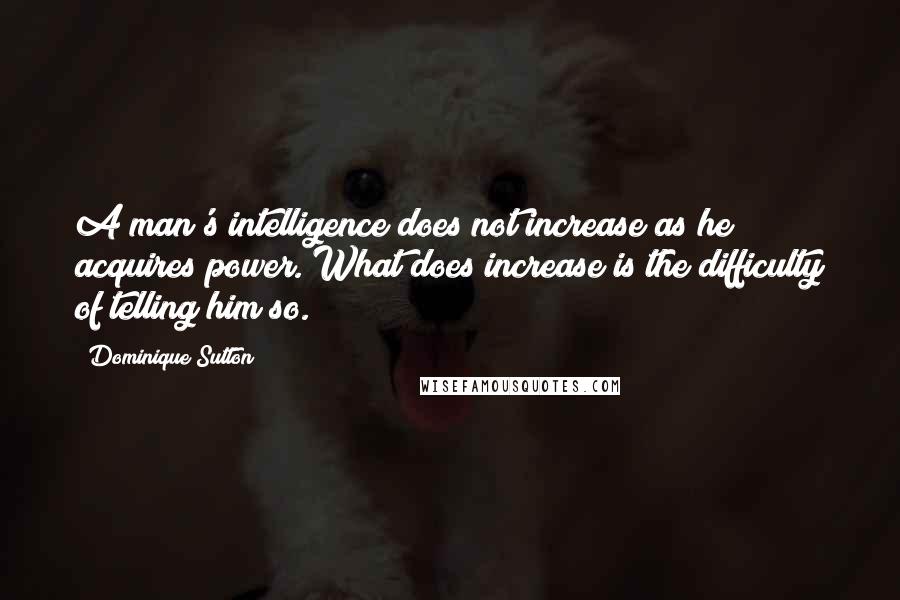 Dominique Sutton quotes: A man's intelligence does not increase as he acquires power. What does increase is the difficulty of telling him so.