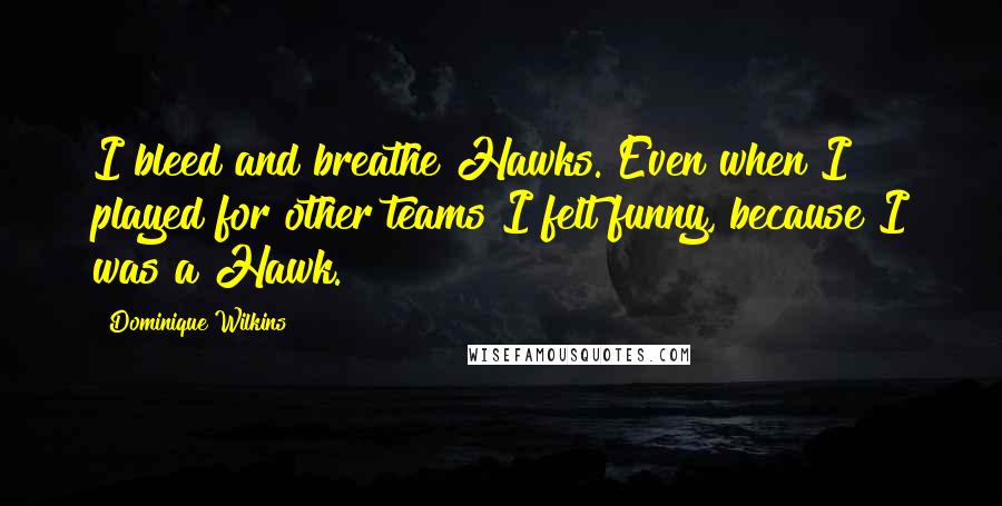 Dominique Wilkins quotes: I bleed and breathe Hawks. Even when I played for other teams I felt funny, because I was a Hawk.