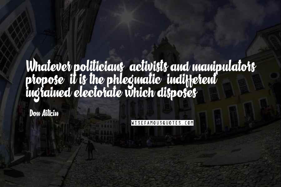 Don Aitkin quotes: Whatever politicians, activists and manipulators propose, it is the phlegmatic, indifferent, ingrained electorate which disposes. Don Aitkin quotes: Whatever politicians, activists and manipulators propose, it is the phlegmatic, indifferent, ingrained electorate which disposes.