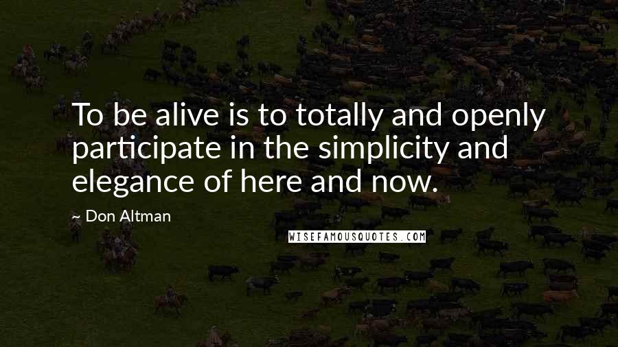 Don Altman quotes: To be alive is to totally and openly participate in the simplicity and elegance of here and now.