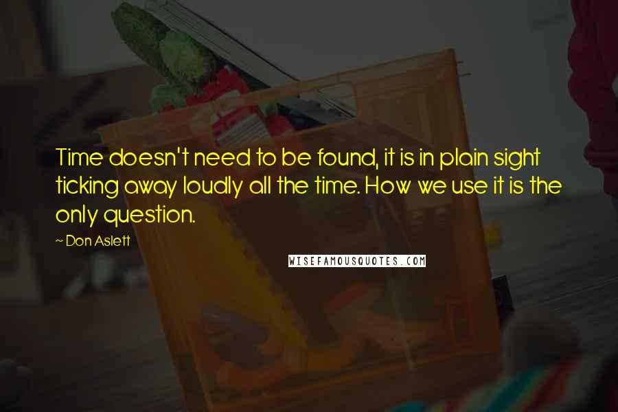 Don Aslett quotes: Time doesn't need to be found, it is in plain sight ticking away loudly all the time. How we use it is the only question. Don Aslett quotes: Time doesn't need to be found, it is in plain sight ticking away loudly all the time. How we use it is the only question.