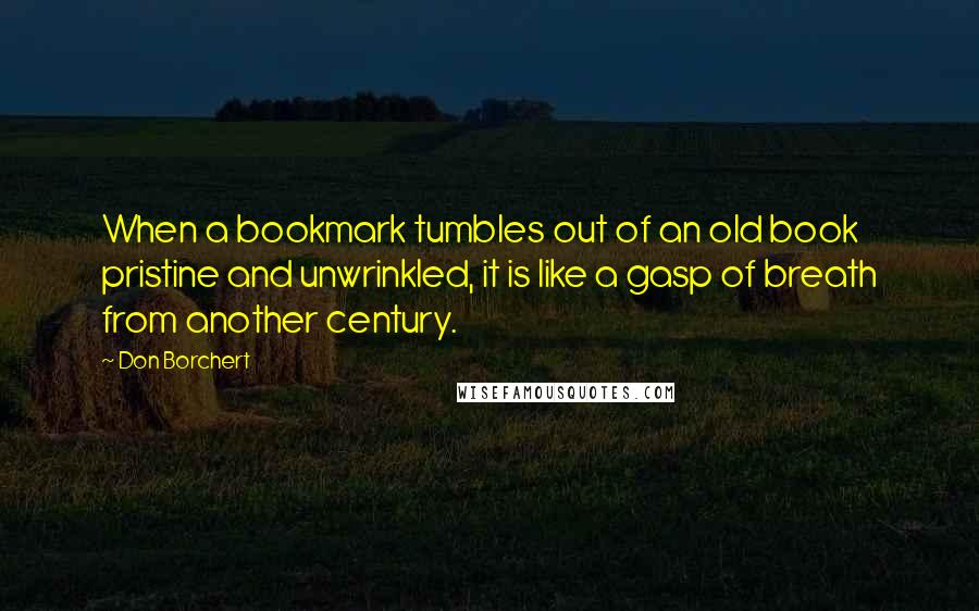 Don Borchert quotes: When a bookmark tumbles out of an old book pristine and unwrinkled, it is like a gasp of breath from another century. Don Borchert quotes: When a bookmark tumbles out of an old book pristine and unwrinkled, it is like a gasp of breath from another century.