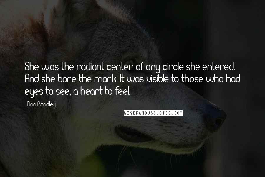 Don Bradley quotes: She was the radiant center of any circle she entered. And she bore the mark. It was visible to those who had eyes to see, a heart to feel. Don Bradley quotes: She was the radiant center of any circle she entered. And she bore the mark. It was visible to those who had eyes to see, a heart to feel.