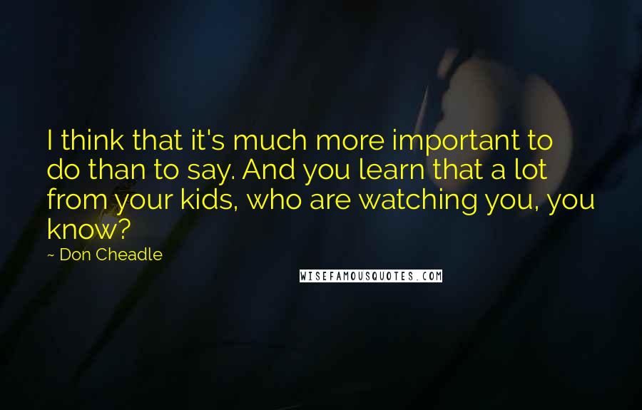 Don Cheadle quotes: I think that it's much more important to do than to say. And you learn that a lot from your kids, who are watching you, you know?