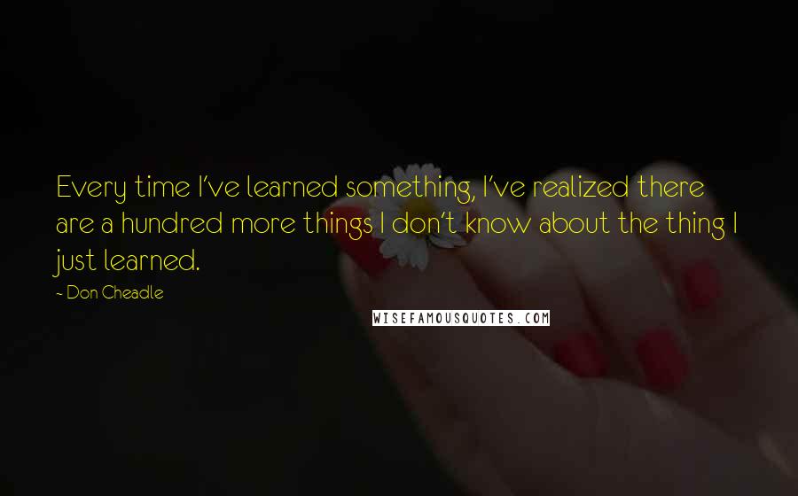 Don Cheadle quotes: Every time I've learned something, I've realized there are a hundred more things I don't know about the thing I just learned.