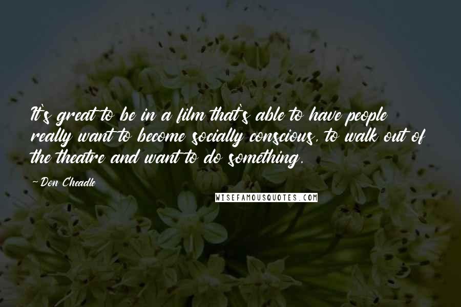 Don Cheadle quotes: It's great to be in a film that's able to have people really want to become socially conscious, to walk out of the theatre and want to do something.