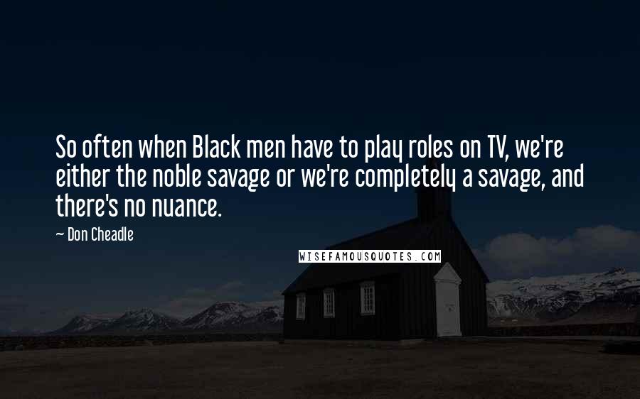 Don Cheadle quotes: So often when Black men have to play roles on TV, we're either the noble savage or we're completely a savage, and there's no nuance.