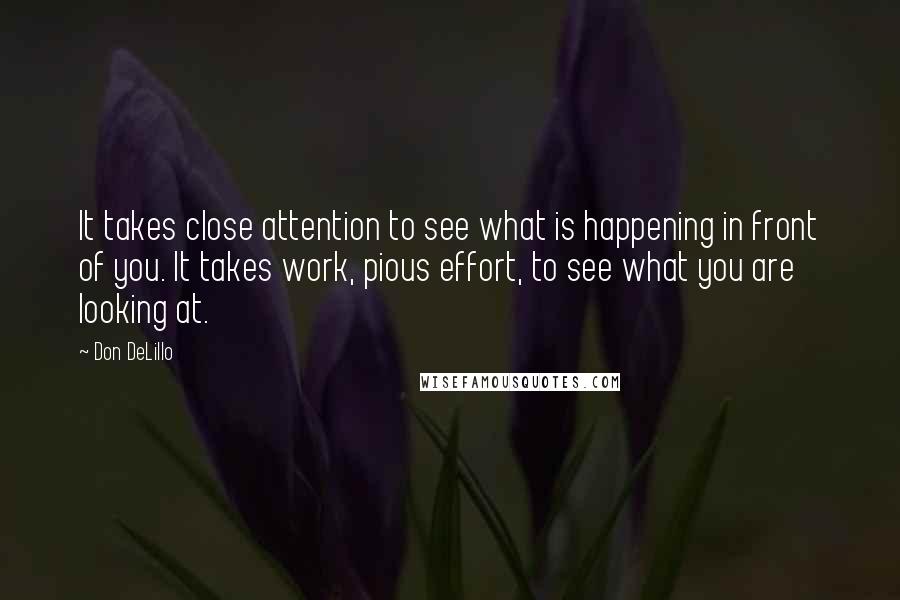 Don DeLillo quotes: It takes close attention to see what is happening in front of you. It takes work, pious effort, to see what you are looking at.