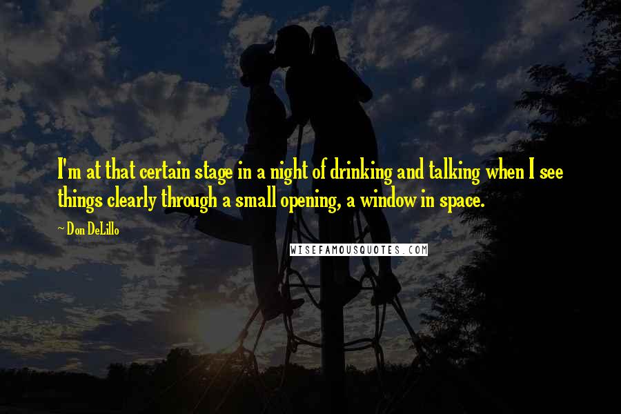 Don DeLillo quotes: I'm at that certain stage in a night of drinking and talking when I see things clearly through a small opening, a window in space.