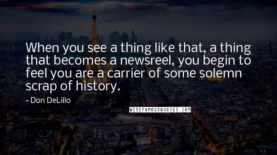 Don DeLillo quotes: When you see a thing like that, a thing that becomes a newsreel, you begin to feel you are a carrier of some solemn scrap of history.