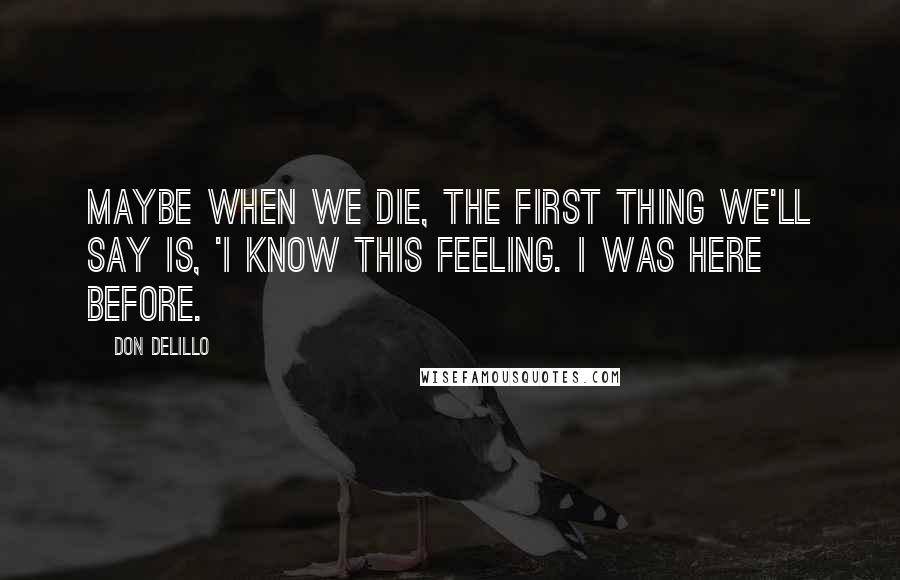 Don DeLillo quotes: Maybe when we die, the first thing we'll say is, 'I know this feeling. I was here before.