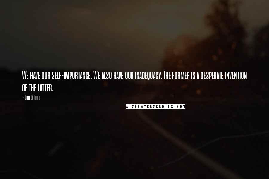 Don DeLillo quotes: We have our self-importance. We also have our inadequacy. The former is a desperate invention of the latter.