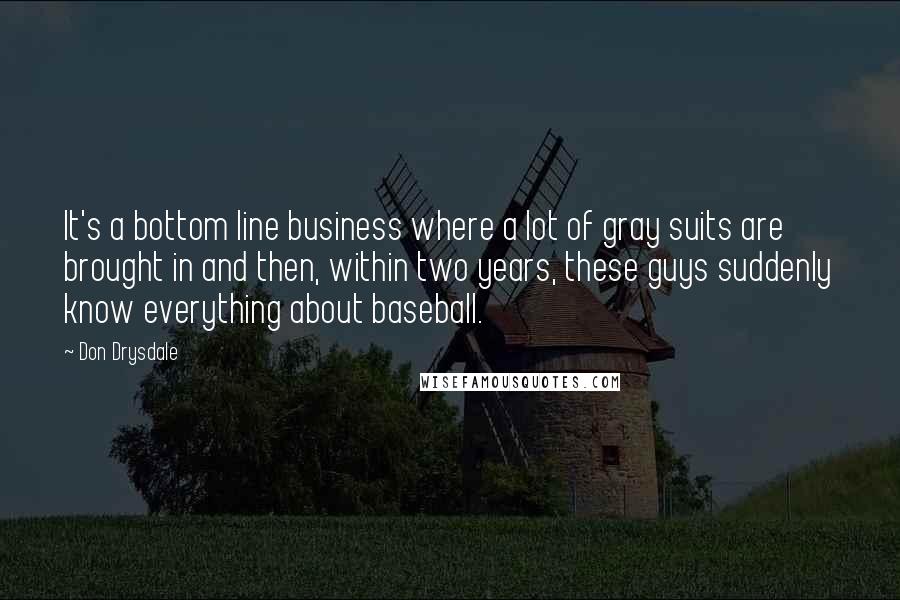 Don Drysdale quotes: It's a bottom line business where a lot of gray suits are brought in and then, within two years, these guys suddenly know everything about baseball. Don Drysdale quotes: It's a bottom line business where a lot of gray suits are brought in and then, within two years, these guys suddenly know everything about baseball.