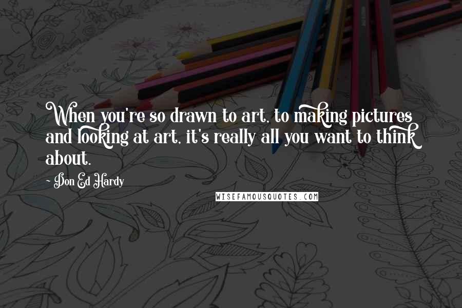 Don Ed Hardy quotes: When you're so drawn to art, to making pictures and looking at art, it's really all you want to think about.