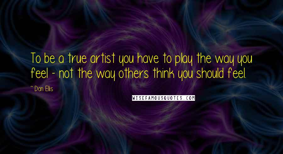 Don Ellis quotes: To be a true artist you have to play the way you feel - not the way others think you should feel.
