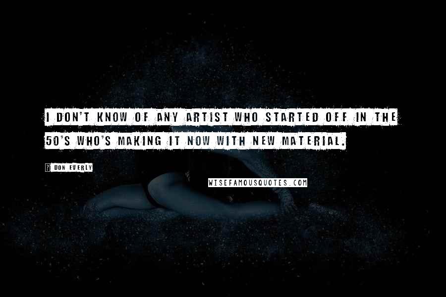 Don Everly quotes: I don't know of any artist who started off in the 50's who's making it now with new material.