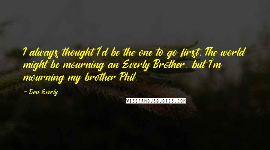Don Everly quotes: I always thought I'd be the one to go first. The world might be mourning an Everly Brother, but I'm mourning my brother Phil.