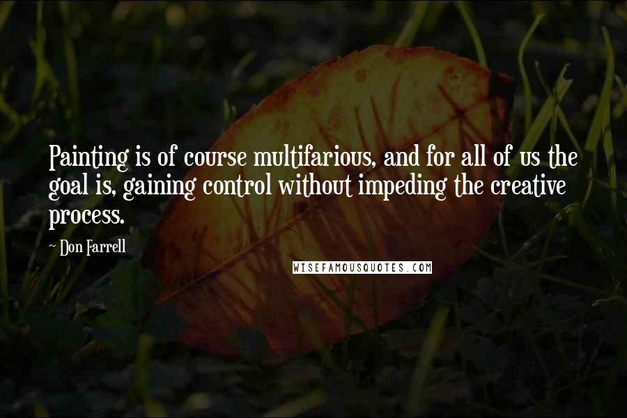 Don Farrell quotes: Painting is of course multifarious, and for all of us the goal is, gaining control without impeding the creative process. Don Farrell quotes: Painting is of course multifarious, and for all of us the goal is, gaining control without impeding the creative process.