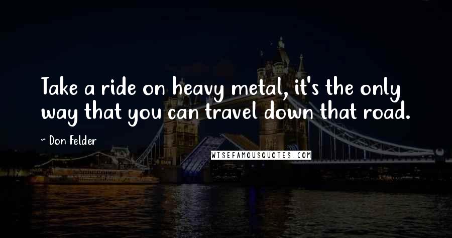 Don Felder quotes: Take a ride on heavy metal, it's the only way that you can travel down that road.
