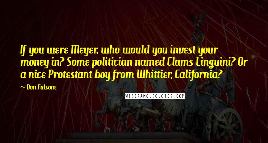 Don Fulsom quotes: If you were Meyer, who would you invest your money in? Some politician named Clams Linguini? Or a nice Protestant boy from Whittier, California? Don Fulsom quotes: If you were Meyer, who would you invest your money in? Some politician named Clams Linguini? Or a nice Protestant boy from Whittier, California?