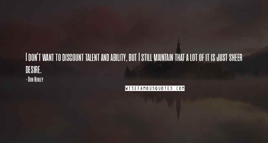 Don Henley quotes: I don't want to discount talent and ability, but I still maintain that a lot of it is just sheer desire.