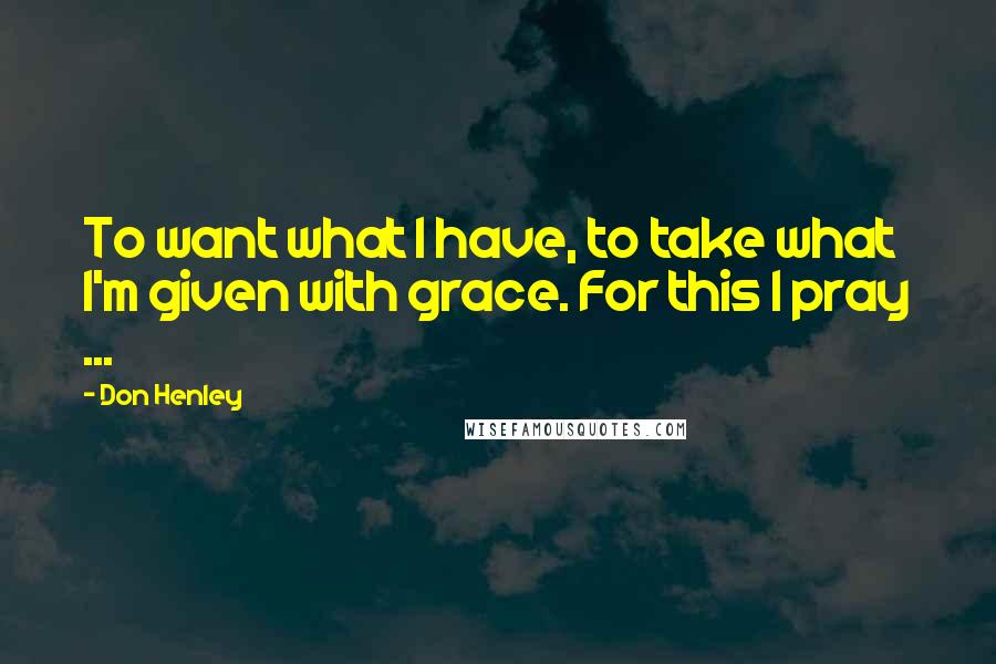 Don Henley quotes: To want what I have, to take what I'm given with grace. For this I pray ...