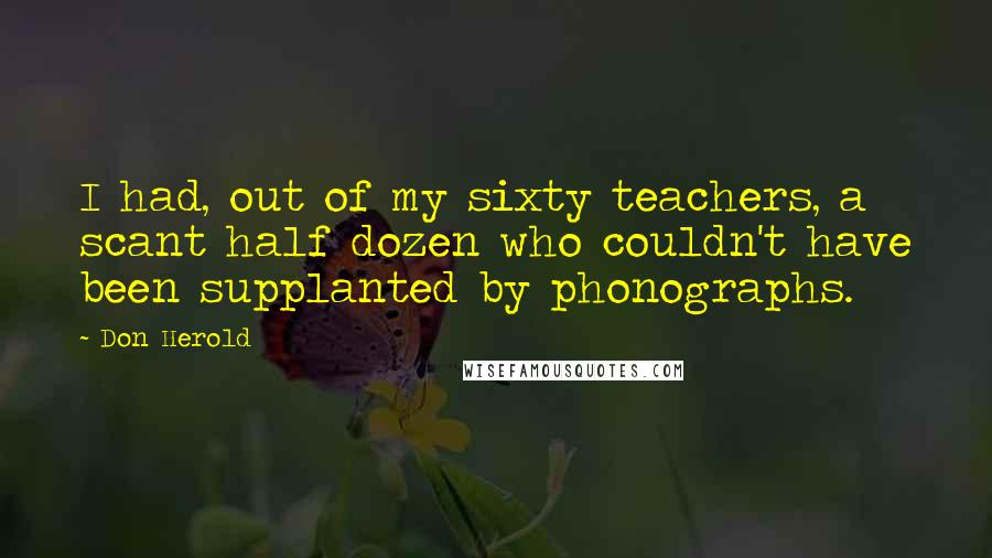 Don Herold quotes: I had, out of my sixty teachers, a scant half dozen who couldn't have been supplanted by phonographs.