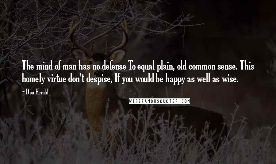 Don Herold quotes: The mind of man has no defense To equal plain, old common sense. This homely virtue don't despise, If you would be happy as well as wise.