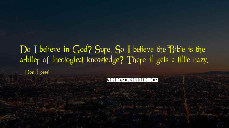 Don Hoesel quotes: Do I believe in God? Sure. So I believe the Bible is the arbiter of theological knowledge? There it gets a little hazy. Don Hoesel quotes: Do I believe in God? Sure. So I believe the Bible is the arbiter of theological knowledge? There it gets a little hazy.