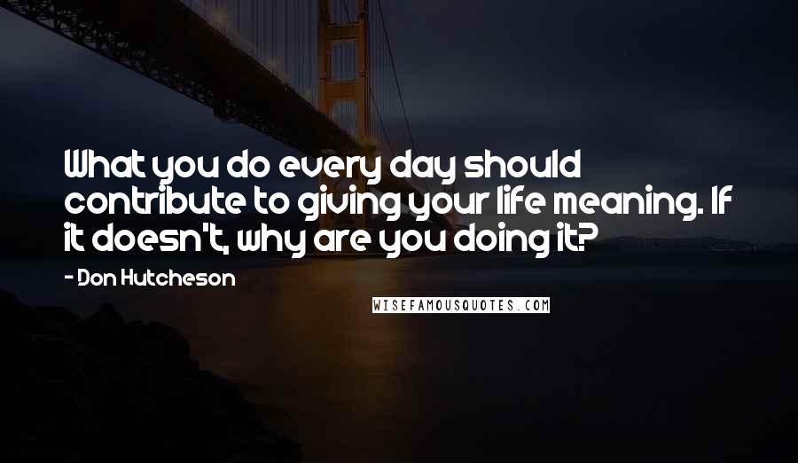 Don Hutcheson quotes: What you do every day should contribute to giving your life meaning. If it doesn't, why are you doing it?