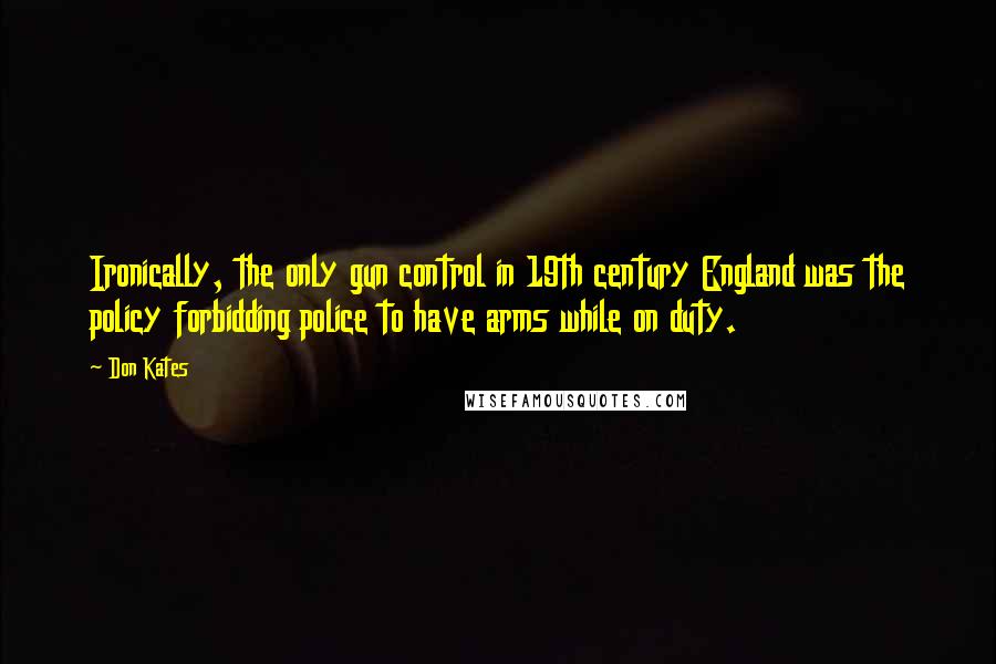Don Kates quotes: Ironically, the only gun control in 19th century England was the policy forbidding police to have arms while on duty. Don Kates quotes: Ironically, the only gun control in 19th century England was the policy forbidding police to have arms while on duty.